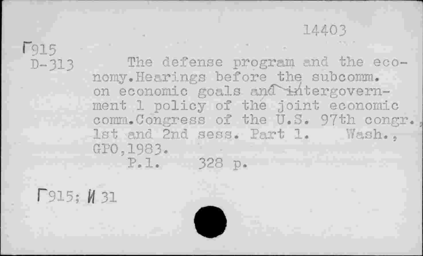 ﻿14403
P915
D-313
The defense program and the economy. Hearings before the subcomm, on economic goals and''htntergovern-ment 1 policy of the joint economic comm.Congress of the U.S. 97th congr. 1st and 2nd sess. Part 1. Wash.. GP0,1983.
P.l. 328 p.
r915; ft 31